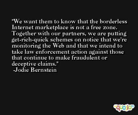 We want them to know that the borderless Internet marketplace is not a free zone. Together with our partners, we are putting get-rich-quick schemes on notice that we're monitoring the Web and that we intend to take law enforcement action against those that continue to make fraudulent or deceptive claims. -Jodie Bernstein