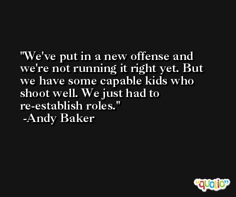 We've put in a new offense and we're not running it right yet. But we have some capable kids who shoot well. We just had to re-establish roles. -Andy Baker