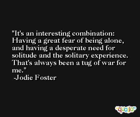 It's an interesting combination: Having a great fear of being alone, and having a desperate need for solitude and the solitary experience. That's always been a tug of war for me. -Jodie Foster