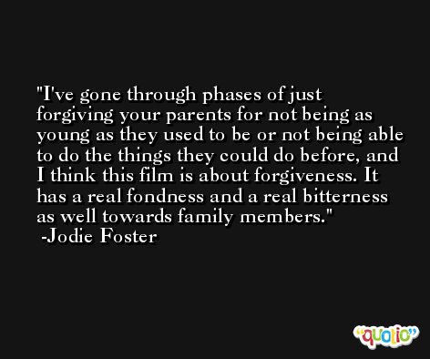 I've gone through phases of just forgiving your parents for not being as young as they used to be or not being able to do the things they could do before, and I think this film is about forgiveness. It has a real fondness and a real bitterness as well towards family members. -Jodie Foster