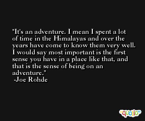 It's an adventure. I mean I spent a lot of time in the Himalayas and over the years have come to know them very well. I would say most important is the first sense you have in a place like that, and that is the sense of being on an adventure. -Joe Rohde