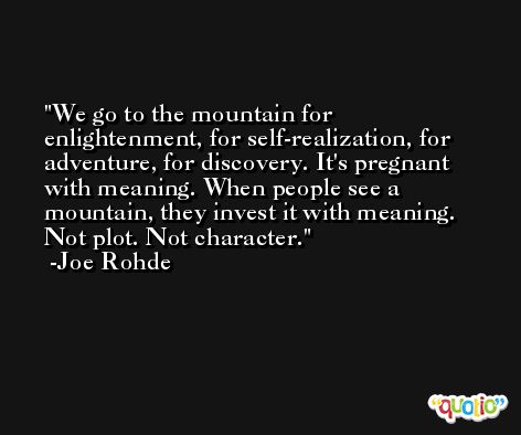 We go to the mountain for enlightenment, for self-realization, for adventure, for discovery. It's pregnant with meaning. When people see a mountain, they invest it with meaning. Not plot. Not character. -Joe Rohde