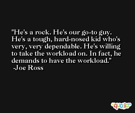 He's a rock. He's our go-to guy. He's a tough, hard-nosed kid who's very, very dependable. He's willing to take the workload on. In fact, he demands to have the workload. -Joe Ross