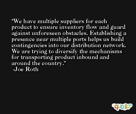 We have multiple suppliers for each product to ensure inventory flow and guard against unforeseen obstacles. Establishing a presence near multiple ports helps us build contingencies into our distribution network. We are trying to diversify the mechanisms for transporting product inbound and around the country. -Joe Roth
