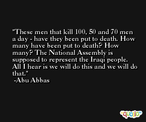 These men that kill 100, 50 and 70 men a day - have they been put to death. How many have been put to death? How many? The National Assembly is supposed to represent the Iraqi people. All I hear is we will do this and we will do that. -Abu Abbas