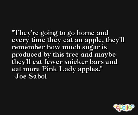 They're going to go home and every time they eat an apple, they'll remember how much sugar is produced by this tree and maybe they'll eat fewer snicker bars and eat more Pink Lady apples. -Joe Sabol