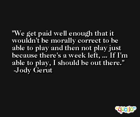 We get paid well enough that it wouldn't be morally correct to be able to play and then not play just because there's a week left, ... If I'm able to play, I should be out there. -Jody Gerut