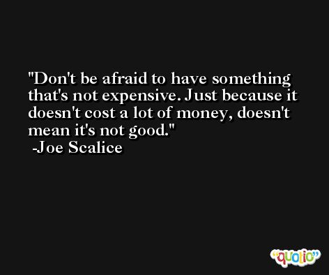 Don't be afraid to have something that's not expensive. Just because it doesn't cost a lot of money, doesn't mean it's not good. -Joe Scalice