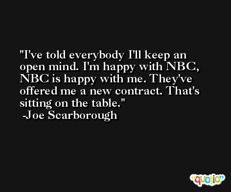 I've told everybody I'll keep an open mind. I'm happy with NBC, NBC is happy with me. They've offered me a new contract. That's sitting on the table. -Joe Scarborough
