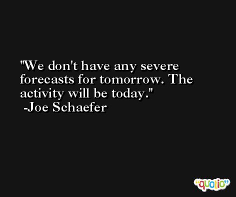 We don't have any severe forecasts for tomorrow. The activity will be today. -Joe Schaefer