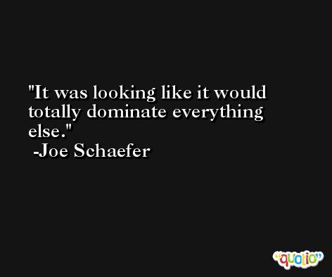 It was looking like it would totally dominate everything else. -Joe Schaefer