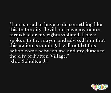I am so sad to have to do something like this to the city. I will not have my name tarnished or my rights violated. I have spoken to the mayor and advised him that this action is coming. I will not let this action come between me and my duties to the city of Patton Village. -Joe Schultea Jr
