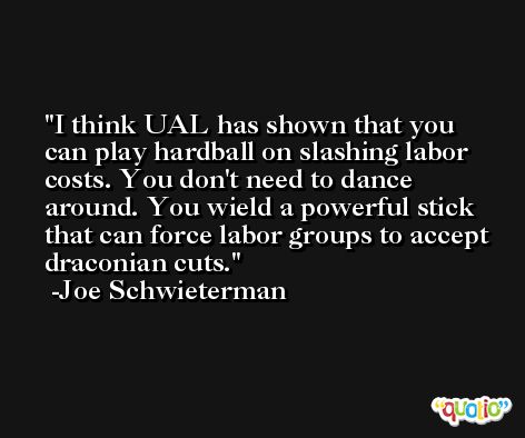 I think UAL has shown that you can play hardball on slashing labor costs. You don't need to dance around. You wield a powerful stick that can force labor groups to accept draconian cuts. -Joe Schwieterman