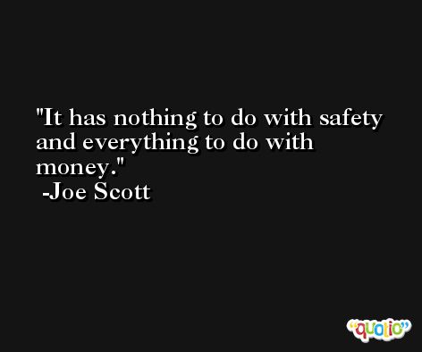 It has nothing to do with safety and everything to do with money. -Joe Scott