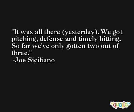It was all there (yesterday). We got pitching, defense and timely hitting. So far we've only gotten two out of three. -Joe Siciliano