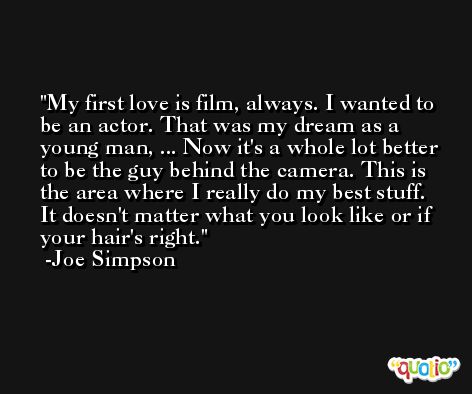 My first love is film, always. I wanted to be an actor. That was my dream as a young man, ... Now it's a whole lot better to be the guy behind the camera. This is the area where I really do my best stuff. It doesn't matter what you look like or if your hair's right. -Joe Simpson