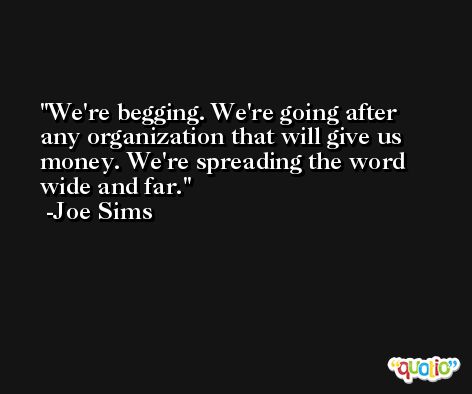 We're begging. We're going after any organization that will give us money. We're spreading the word wide and far. -Joe Sims