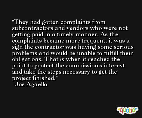 They had gotten complaints from subcontractors and vendors who were not getting paid in a timely manner. As the complaints became more frequent, it was a sign the contractor was having some serious problems and would be unable to fulfill their obligations. That is when it reached the point to protect the commission's interest and take the steps necessary to get the project finished. -Joe Agnello