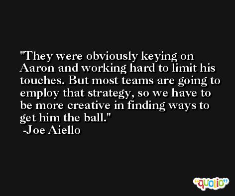 They were obviously keying on Aaron and working hard to limit his touches. But most teams are going to employ that strategy, so we have to be more creative in finding ways to get him the ball. -Joe Aiello