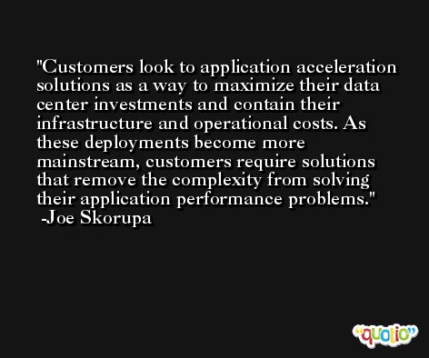 Customers look to application acceleration solutions as a way to maximize their data center investments and contain their infrastructure and operational costs. As these deployments become more mainstream, customers require solutions that remove the complexity from solving their application performance problems. -Joe Skorupa