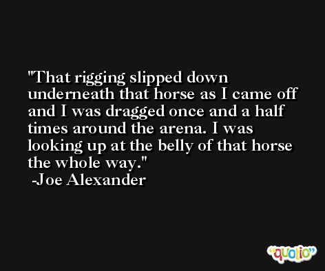 That rigging slipped down underneath that horse as I came off and I was dragged once and a half times around the arena. I was looking up at the belly of that horse the whole way. -Joe Alexander