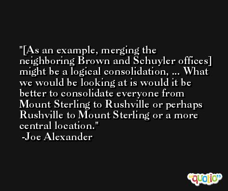 [As an example, merging the neighboring Brown and Schuyler offices] might be a logical consolidation, ... What we would be looking at is would it be better to consolidate everyone from Mount Sterling to Rushville or perhaps Rushville to Mount Sterling or a more central location. -Joe Alexander