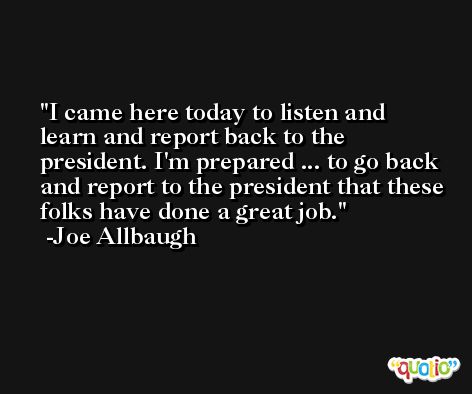I came here today to listen and learn and report back to the president. I'm prepared ... to go back and report to the president that these folks have done a great job. -Joe Allbaugh