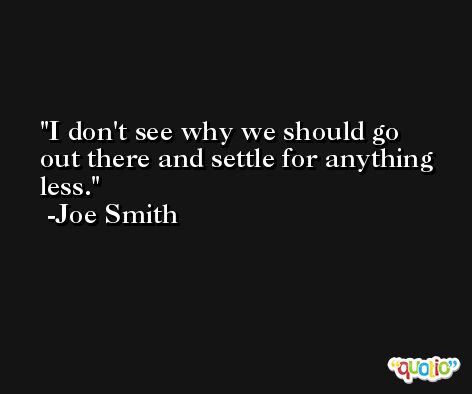 I don't see why we should go out there and settle for anything less. -Joe Smith