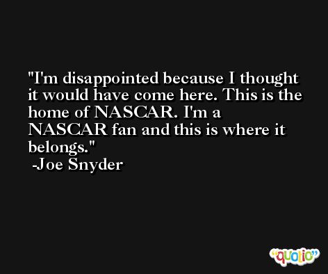 I'm disappointed because I thought it would have come here. This is the home of NASCAR. I'm a NASCAR fan and this is where it belongs. -Joe Snyder