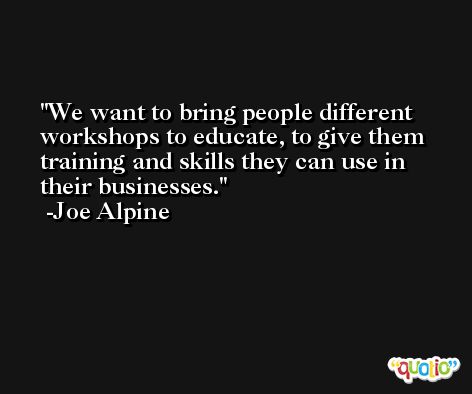 We want to bring people different workshops to educate, to give them training and skills they can use in their businesses. -Joe Alpine
