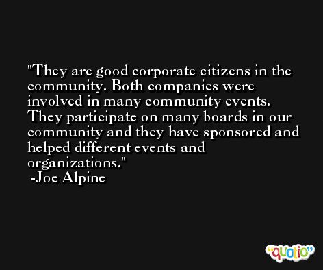 They are good corporate citizens in the community. Both companies were involved in many community events. They participate on many boards in our community and they have sponsored and helped different events and organizations. -Joe Alpine