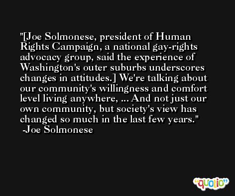 [Joe Solmonese, president of Human Rights Campaign, a national gay-rights advocacy group, said the experience of Washington's outer suburbs underscores changes in attitudes.] We're talking about our community's willingness and comfort level living anywhere, ... And not just our own community, but society's view has changed so much in the last few years. -Joe Solmonese
