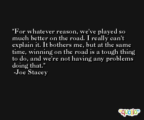 For whatever reason, we've played so much better on the road. I really can't explain it. It bothers me, but at the same time, winning on the road is a tough thing to do, and we're not having any problems doing that. -Joe Stacey