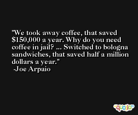 We took away coffee, that saved $150,000 a year. Why do you need coffee in jail? ... Switched to bologna sandwiches, that saved half a million dollars a year. -Joe Arpaio
