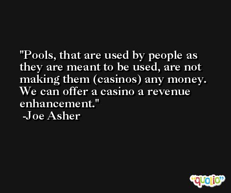 Pools, that are used by people as they are meant to be used, are not making them (casinos) any money. We can offer a casino a revenue enhancement. -Joe Asher