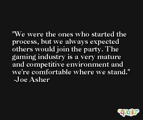 We were the ones who started the process, but we always expected others would join the party. The gaming industry is a very mature and competitive environment and we're comfortable where we stand. -Joe Asher