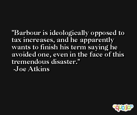 Barbour is ideologically opposed to tax increases, and he apparently wants to finish his term saying he avoided one, even in the face of this tremendous disaster. -Joe Atkins