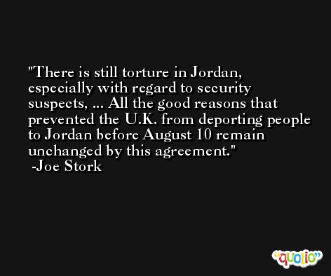 There is still torture in Jordan, especially with regard to security suspects, ... All the good reasons that prevented the U.K. from deporting people to Jordan before August 10 remain unchanged by this agreement. -Joe Stork