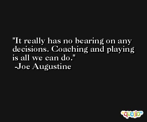 It really has no bearing on any decisions. Coaching and playing is all we can do. -Joe Augustine