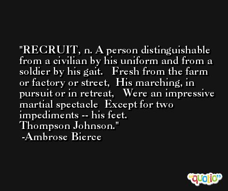 RECRUIT, n. A person distinguishable from a civilian by his uniform and from a soldier by his gait.   Fresh from the farm or factory or street,  His marching, in pursuit or in retreat,   Were an impressive martial spectacle  Except for two impediments -- his feet.              Thompson Johnson. -Ambrose Bierce