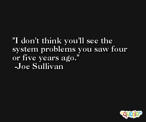 I don't think you'll see the system problems you saw four or five years ago. -Joe Sullivan