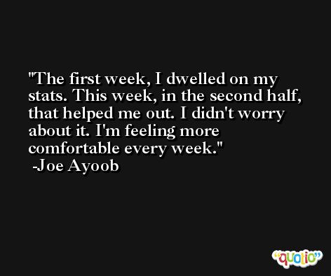 The first week, I dwelled on my stats. This week, in the second half, that helped me out. I didn't worry about it. I'm feeling more comfortable every week. -Joe Ayoob