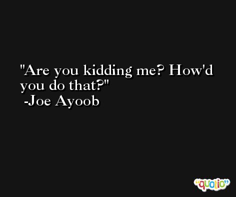 Are you kidding me? How'd you do that? -Joe Ayoob