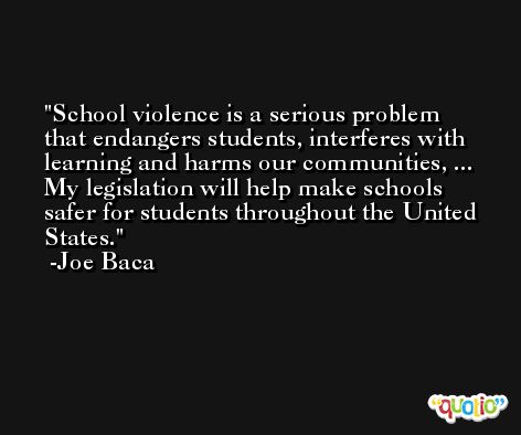 School violence is a serious problem that endangers students, interferes with learning and harms our communities, ... My legislation will help make schools safer for students throughout the United States. -Joe Baca