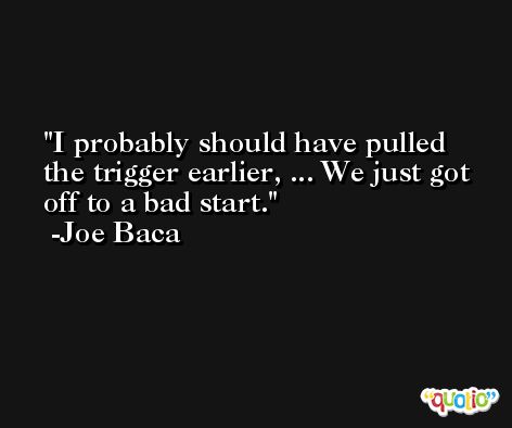 I probably should have pulled the trigger earlier, ... We just got off to a bad start. -Joe Baca