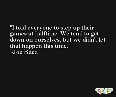 I told everyone to step up their games at halftime. We tend to get down on ourselves, but we didn't let that happen this time. -Joe Baca