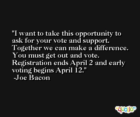 I want to take this opportunity to ask for your vote and support. Together we can make a difference. You must get out and vote. Registration ends April 2 and early voting begins April 12. -Joe Bacon