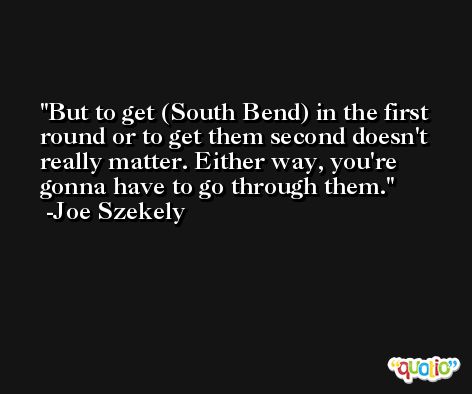But to get (South Bend) in the first round or to get them second doesn't really matter. Either way, you're gonna have to go through them. -Joe Szekely