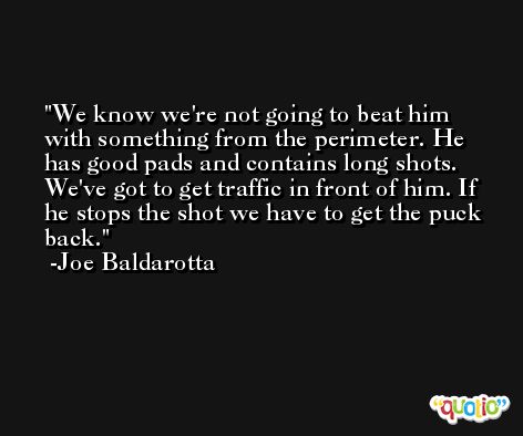 We know we're not going to beat him with something from the perimeter. He has good pads and contains long shots. We've got to get traffic in front of him. If he stops the shot we have to get the puck back. -Joe Baldarotta