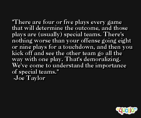 There are four or five plays every game that will determine the outcome, and those plays are (usually) special teams. There's nothing worse than your offense going eight or nine plays for a touchdown, and then you kick off and see the other team go all the way with one play. That's demoralizing. We've come to understand the importance of special teams. -Joe Taylor